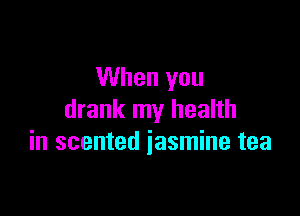 When you

drank my health
in scented jasmine tea