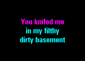You knifed me

in my filthy
dirty basement