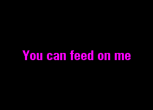 You can feed on me