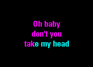 Oh baby

don't you
take my head