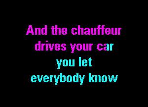 And the chauffeur
drives your car

you let
everybody know