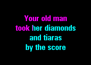 Your old man
took her diamonds

and tiaras
hy the score
