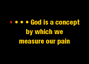 o o a 0 God is a concept

by which we
measure our pain