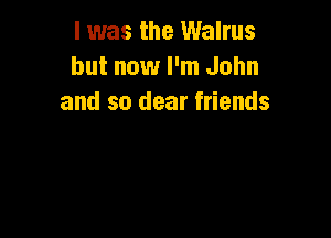I was the Walrus
but now I'm John
and so dear friends