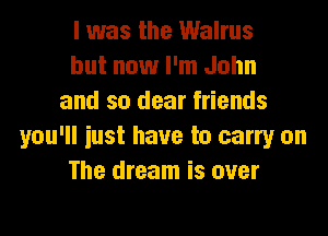 I was the Walrus
but now I'm John
and so dear friends

you'll just have to carry on
The dream is over