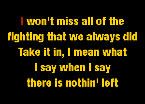 I won't miss all of the
fighting that we always did
Take it in, I mean what
I say when I say
there is nothin' left