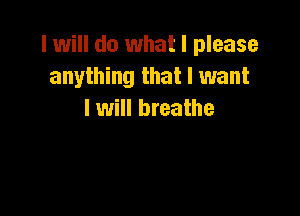 I will do what I please
anything that I want

I will breathe
