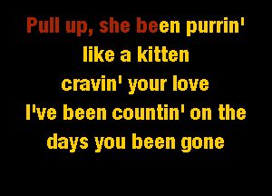 Pull up, she been purrin'
like a kitten
cravin' your love
I've been countin' on the
days you been gone