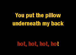 You put the pillow
underneath my back

hot, hot, hot, hot