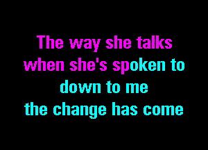 The way she talks
when she's spoken to

down to me
the change has come