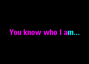 You know who I am...