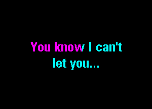 You know I can't

let you...