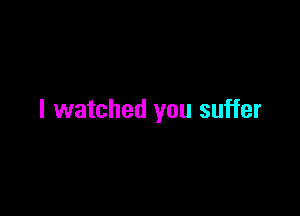 I watched you suffer