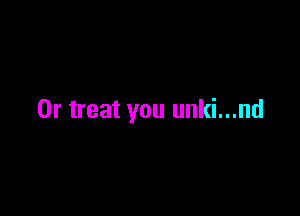 0r treat you unki...nd