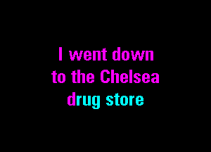 I went down

to the Chelsea
drug store