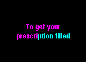 To get your

prescription filled