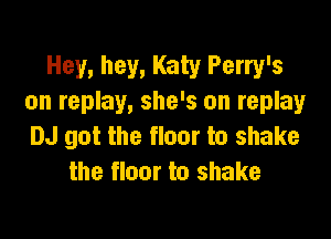 Hey, hey, Katy Perry's
on replay, she's on replay

DJ got the floor to shake
the floor to shake