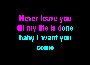 Never leave you
till my life is done

baby I want you
come