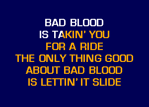 BAD BLOOD
IS TAKIN' YOU
FOR A RIDE
THE ONLY THING GOOD
ABOUT BAD BLOOD
IS LE'ITIN' IT SLIDE