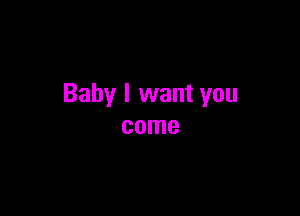 Baby I want you

come