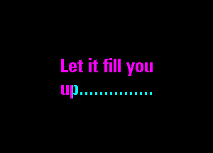 Let it fill you

up ...............