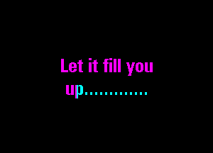 Let it fill you

up .............