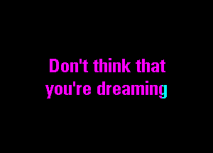 Don't think that

you're dreaming