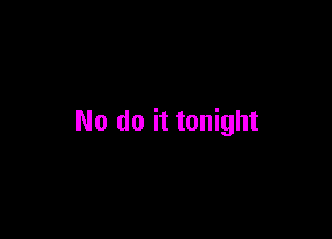 No do it tonight