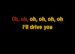 0h,oh,oh,oh,oh,oh

I'll drive you