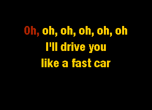 0h,oh,oh,oh,oh,oh
I'll drive you

like a fast car