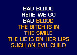 BAD BLOOD
HERE WE GO
BAD BLOOD
THE BITCH IS IN
THE SMILE
THE LIE IS ON HER LIPS
SUCH AN EVIL CHILD