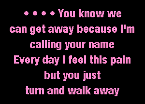 o o o 0 You know we
can get away because I'm
calling your name
Every day I feel this pain
but you iust
turn and walk away