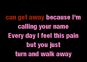 can get away because I'm
calling your name
Every day I feel this pain
but you iust
turn and walk away