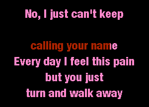 No, I iust can't keep

calling your name
Every day I feel this pain
but you iust
turn and walk away
