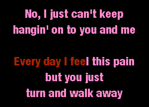 No, I iust can't keep
hangin' on to you and me

Every day I feel this pain
but you iust
turn and walk away