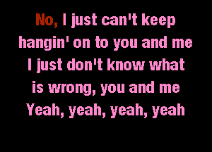 No, I iust can't keep
hangin' on to you and me
I iust don't know what
is wrong, you and me
Yeah, yeah, yeah, yeah