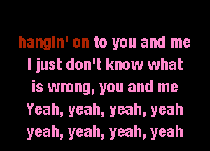 hangin' on to you and me
I iust don't know what
is wrong, you and me
Yeah, yeah, yeah, yeah
yeah, yeah, yeah, yeah