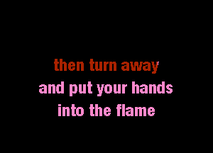 then turn away

and put your hands
into the flame