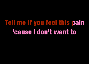 Tell me if you feel this pain

'cause I don't want to