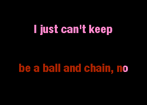 I just can't keep

be a ball and chain, no