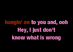 hangin' on to you and, ooh

Hey, I iust don't
know what is wrong