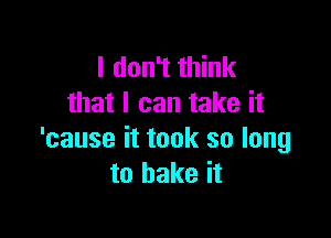 I don't think
that I can take it

'cause it took so long
to bake it