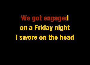 We got engaged
on a Friday night

I swore on the head