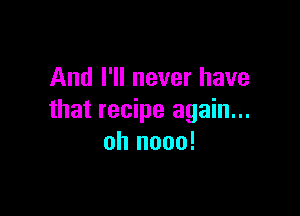 And I'll never have

that recipe again...
oh nooo!