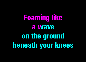 Foaming like
a wave

on the ground
beneath your knees