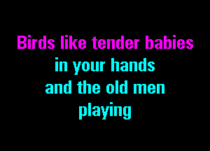 Birds like tender babies
in your hands

and the old men
playing