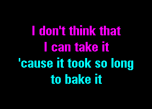 I don't think that
I can take it

'cause it took so long
to bake it