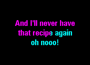 And I'll never have

that recipe again
oh nooo!