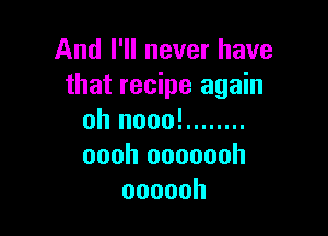 And I'll never have
that recipe again

oh nooo! ........
oooh ooooooh
oooooh