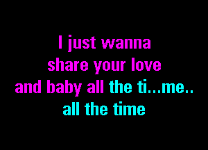 I just wanna
share your love

and baby all the ti...me..
all the time